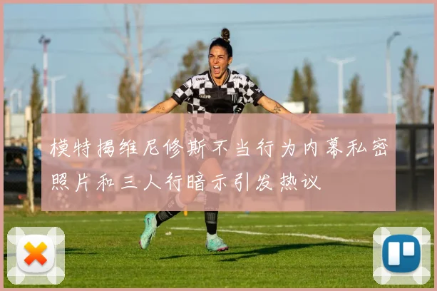 模特揭维尼修斯不当行为内幕私密照片和三人行暗示引发热议