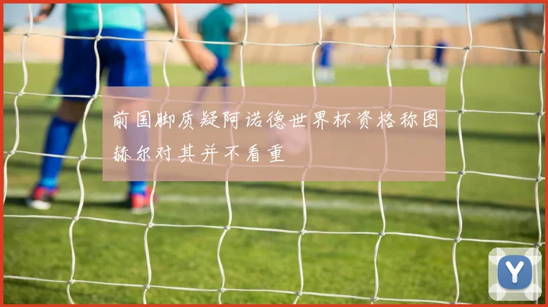 前国脚质疑阿诺德世界杯资格称图赫尔对其并不看重