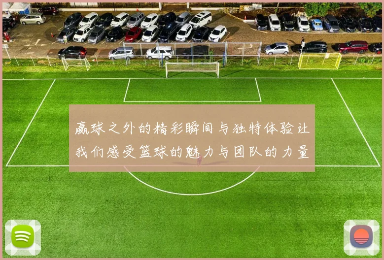 赢球之外的精彩瞬间与独特体验让我们感受篮球的魅力与团队的力量