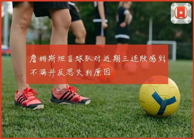 詹姆斯坦言球队对近期三连败感到不满并反思失利原因