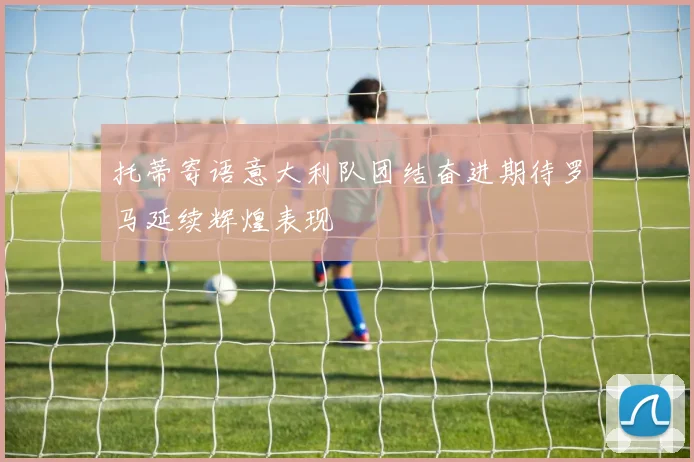 托蒂寄语意大利队团结奋进期待罗马延续辉煌表现