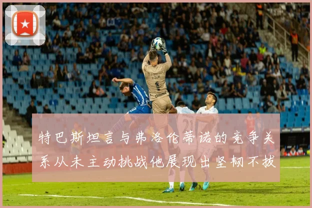 特巴斯坦言与弗洛伦蒂诺的竞争关系从未主动挑战他展现出坚韧不拔的精神