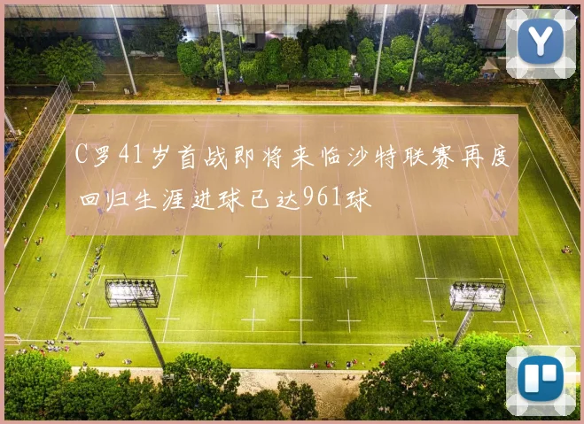 C罗41岁首战即将来临沙特联赛再度回归生涯进球已达961球