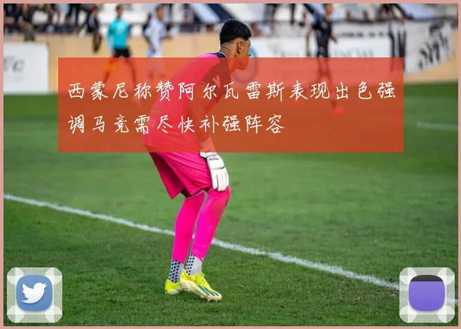 西蒙尼称赞阿尔瓦雷斯表现出色强调马竞需尽快补强阵容