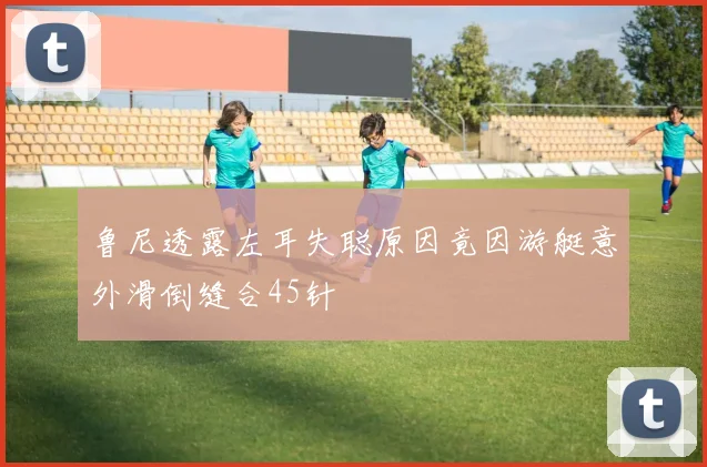 鲁尼透露左耳失聪原因竟因游艇意外滑倒缝合45针