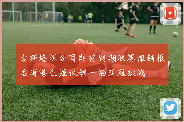 古斯塔沃合同即将到期联赛撤销报名海港生涯仅剩一场亚冠挑战