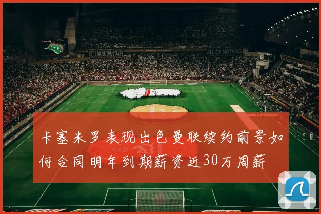 卡塞米罗表现出色曼联续约前景如何合同明年到期薪资近30万周薪