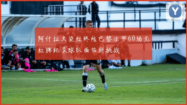 阿什拉夫染红终结巴黎法甲60场无红牌纪录球队面临新挑战