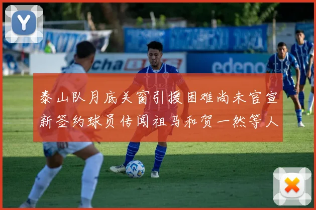 泰山队月底关窗引援困难尚未官宣新签约球员传闻祖马和贺一然等人