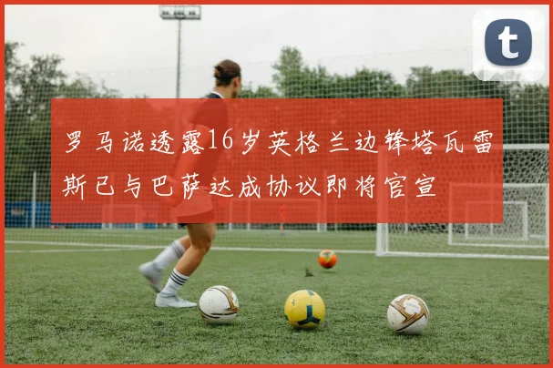 罗马诺透露16岁英格兰边锋塔瓦雷斯已与巴萨达成协议即将官宣