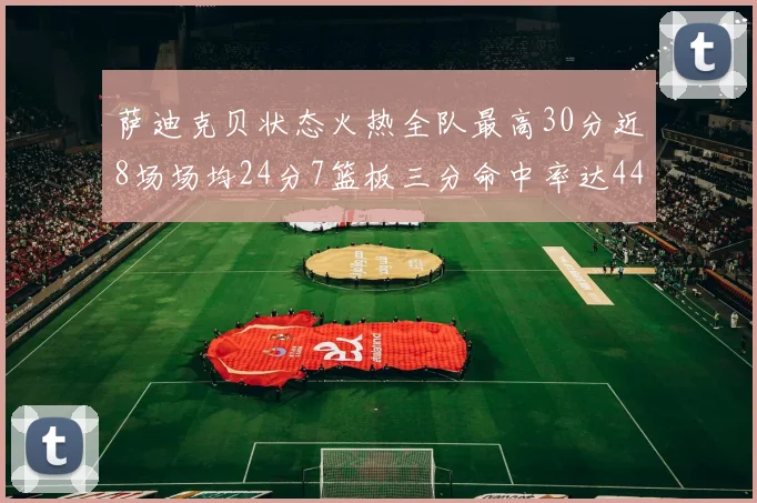 萨迪克贝状态火热全队最高30分近8场场均24分7篮板三分命中率达44