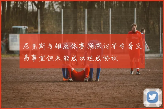 尼克斯与雄鹿休赛期探讨字母哥交易事宜但未能成功达成协议